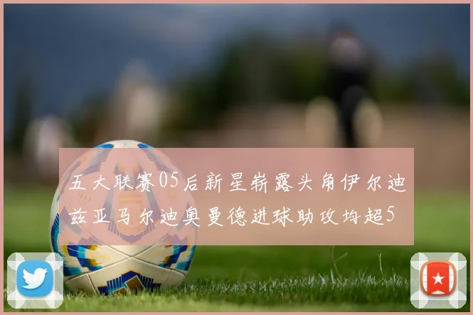 五大联赛05后新星崭露头角伊尔迪兹亚马尔迪奥曼德进球助攻均超5