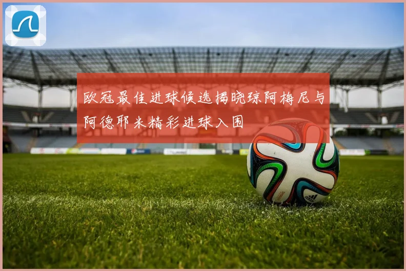 欧冠最佳进球候选揭晓琼阿梅尼与阿德耶米精彩进球入围