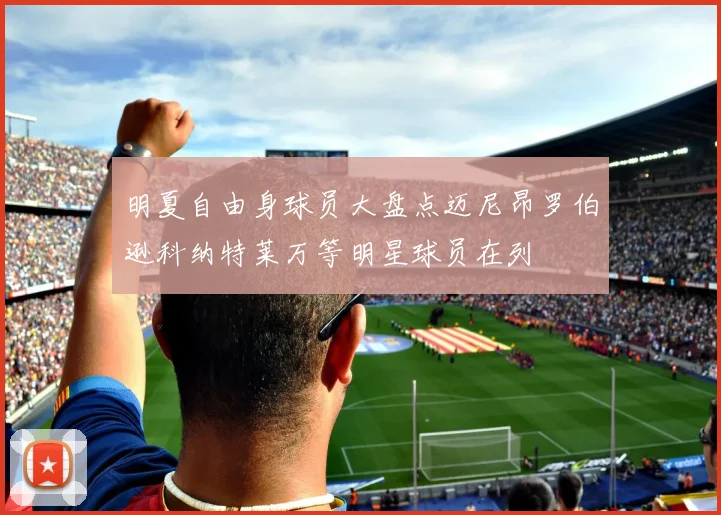 明夏自由身球员大盘点迈尼昂罗伯逊科纳特莱万等明星球员在列