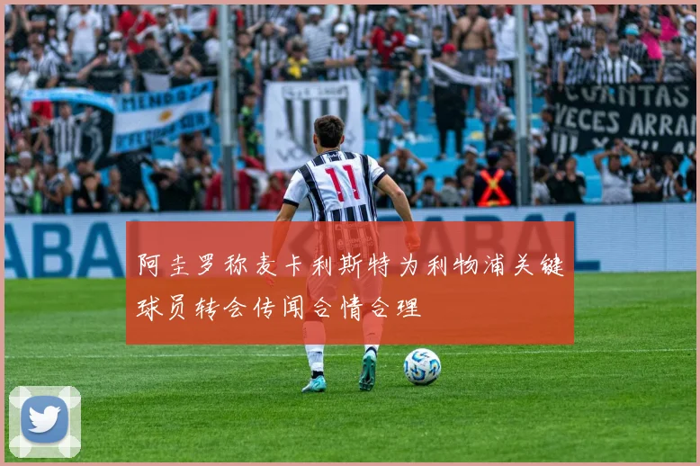 阿圭罗称麦卡利斯特为利物浦关键球员转会传闻合情合理