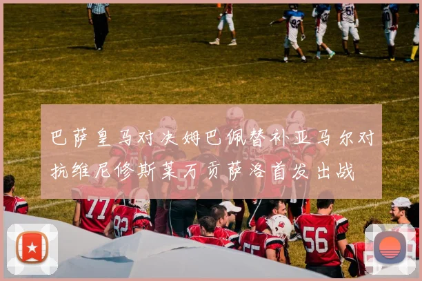 巴萨皇马对决姆巴佩替补亚马尔对抗维尼修斯莱万贡萨洛首发出战