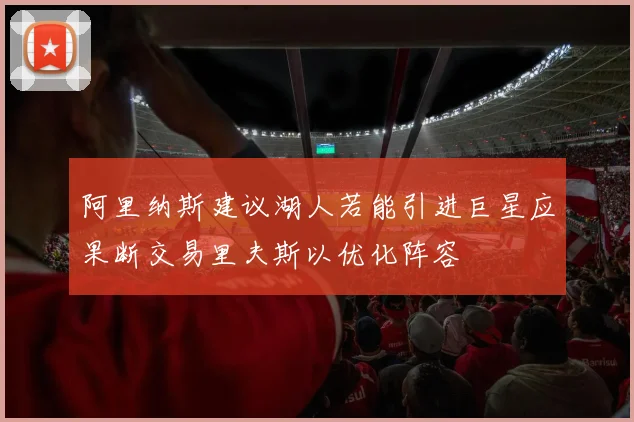 阿里纳斯建议湖人若能引进巨星应果断交易里夫斯以优化阵容