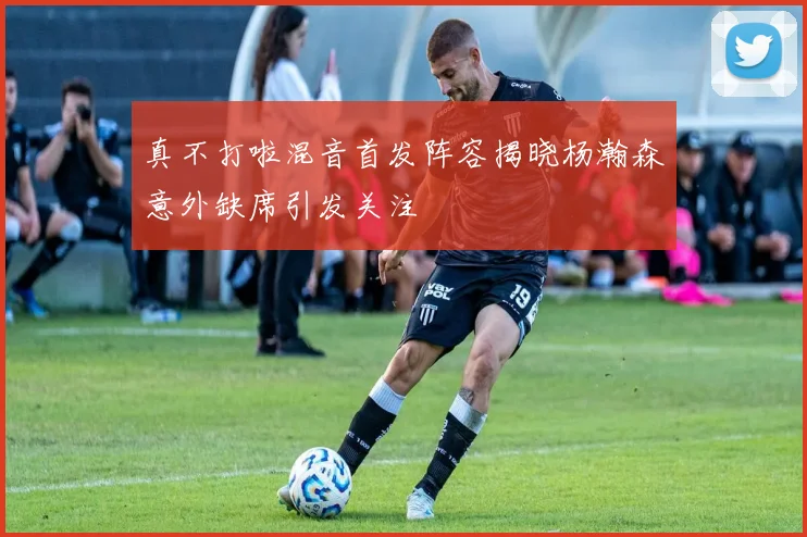 真不打啦混音首发阵容揭晓杨瀚森意外缺席引发关注