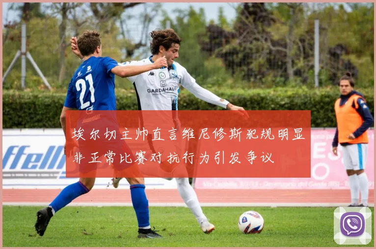 埃尔切主帅直言维尼修斯犯规明显非正常比赛对抗行为引发争议