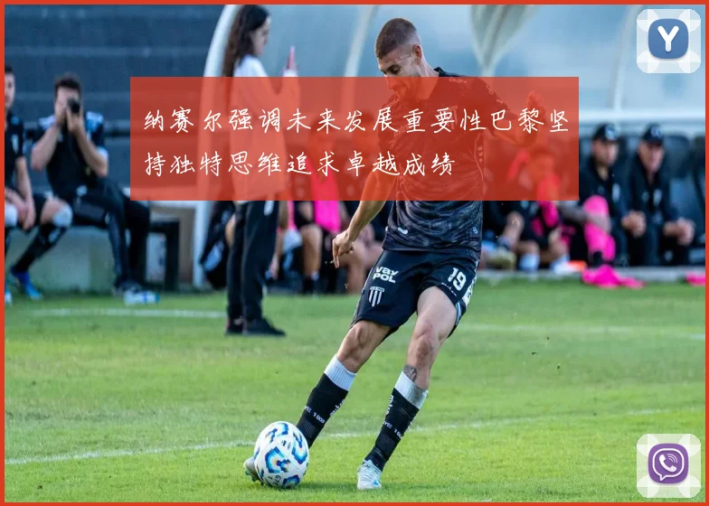 纳赛尔强调未来发展重要性巴黎坚持独特思维追求卓越成绩
