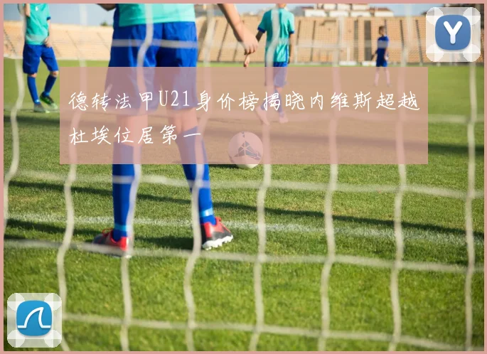 德转法甲U21身价榜揭晓内维斯超越杜埃位居第一