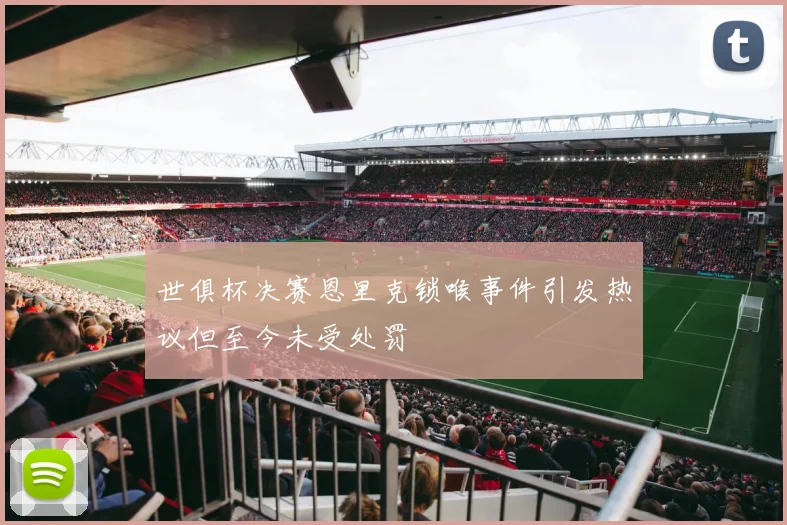 世俱杯决赛恩里克锁喉事件引发热议但至今未受处罚