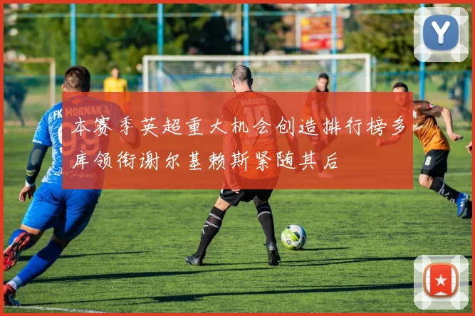 本赛季英超重大机会创造排行榜多库领衔谢尔基赖斯紧随其后