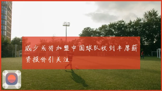 威少或将加盟中国球队收到丰厚薪资报价引关注