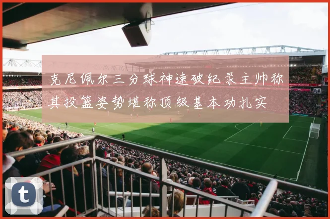 克尼佩尔三分球神速破纪录主帅称其投篮姿势堪称顶级基本功扎实