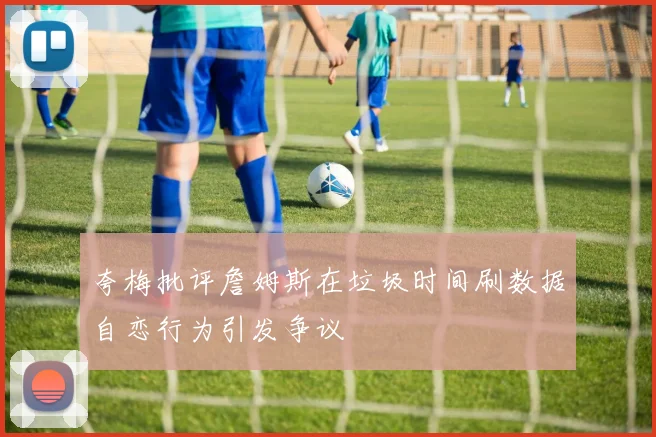 夸梅批评詹姆斯在垃圾时间刷数据自恋行为引发争议