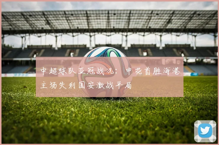 中超球队亚冠战况：申花首胜海港主场失利国安激战平局